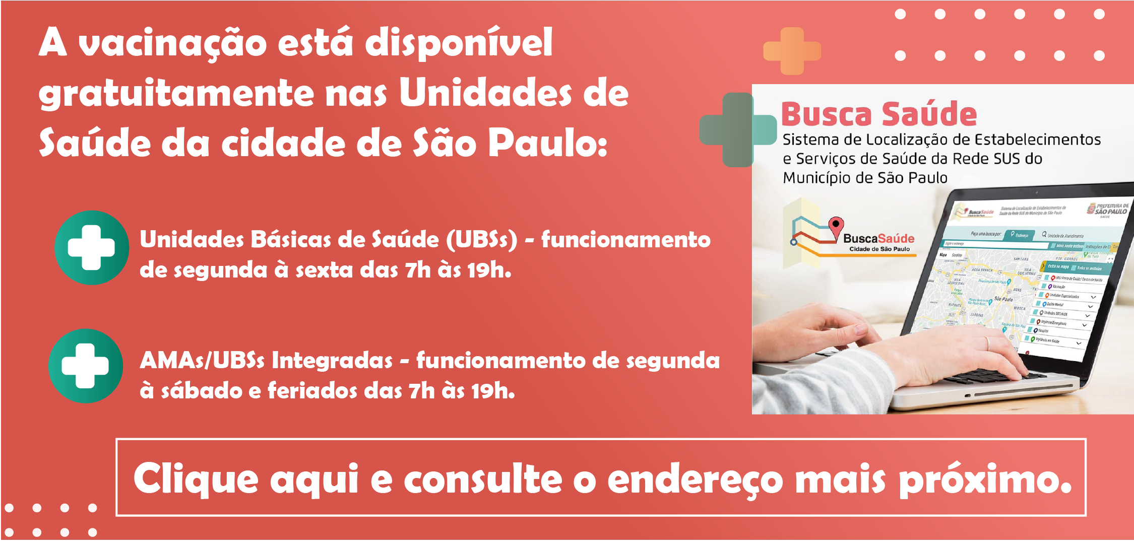 A vacinação está disponível gratuitamente nas Unidades de Saúde da cidade de São Paulo:Unidades Básicas de Saúde (UBSs) - funcionamento de segunda à sexta das 7h às 19h.   AMAs/UBSs Integradas - funcionamento de segunda à sábado das 7h às 19h.Clique aqui e consulte o endereço mais próximo.